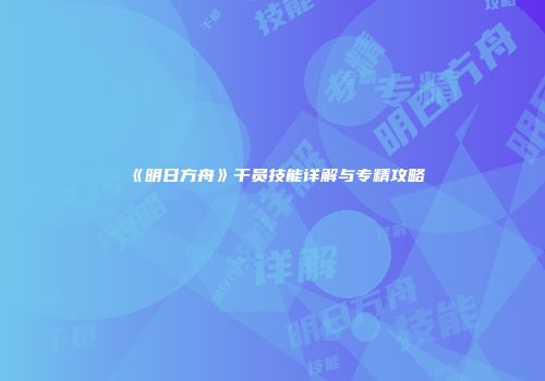 《明日方舟》干员技能详解与专精攻略