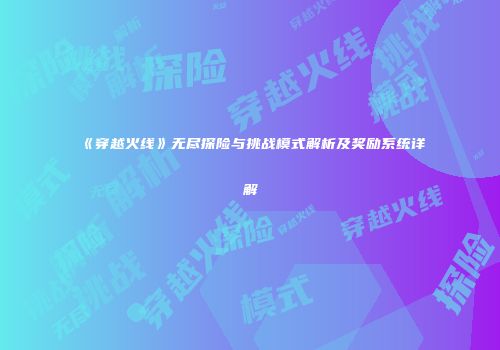 《穿越火线》无尽探险与挑战模式解析及奖励系统详解