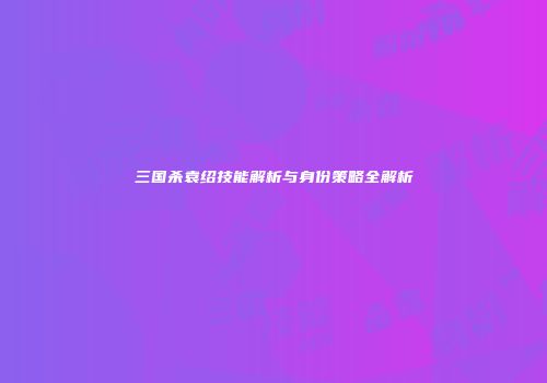 三国杀袁绍技能解析与身份策略全解析