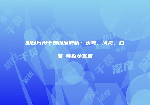 明日方舟干员深度解析：夜莺、闪灵、白面鸮等群英荟萃