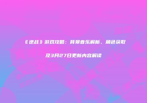 《逆战》游戏攻略：背景音乐解析、角色获取及3月27日更新内容解读