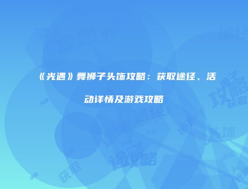 《光遇》舞狮子头饰攻略：获取途径、活动详情及游戏攻略