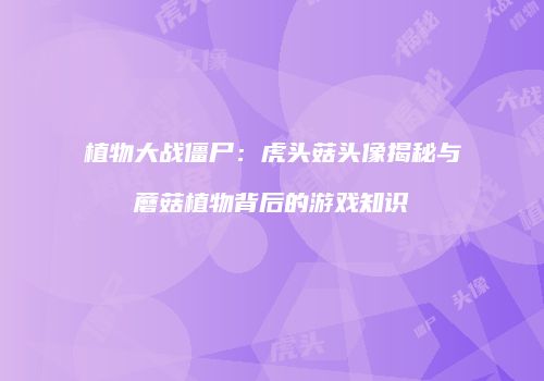 植物大战僵尸：虎头菇头像揭秘与蘑菇植物背后的游戏知识
