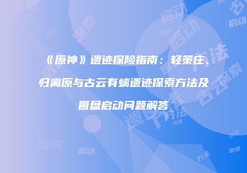 《原神》遗迹探险指南：轻策庄、归离原与古云有螭遗迹探索方法及圆盘启动问题解答