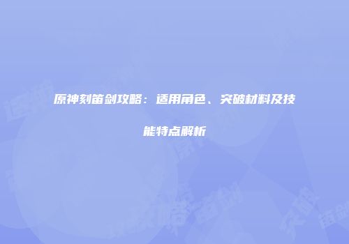 原神刻笛剑攻略：适用角色、突破材料及技能特点解析