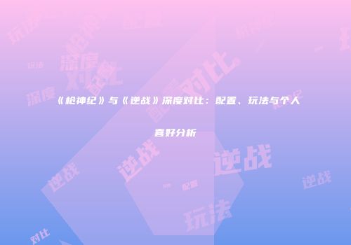 《枪神纪》与《逆战》深度对比：配置、玩法与个人喜好分析