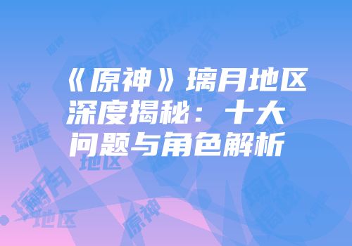 《原神》璃月地区深度揭秘：十大问题与角色解析