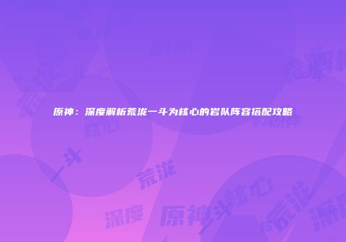 原神：深度解析荒泷一斗为核心的岩队阵容搭配攻略