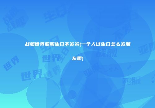 战舰世界亚服生日不发券(一个人过生日怎么发朋友圈)