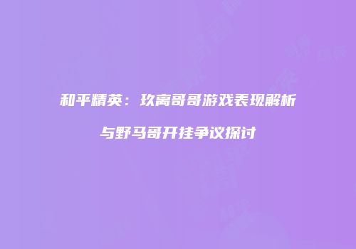 和平精英：玖离哥哥游戏表现解析与野马哥开挂争议探讨
