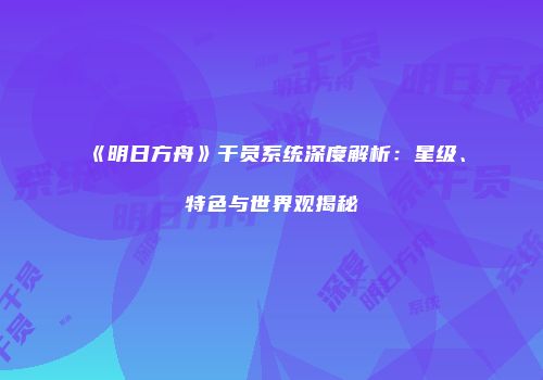 《明日方舟》干员系统深度解析：星级、特色与世界观揭秘