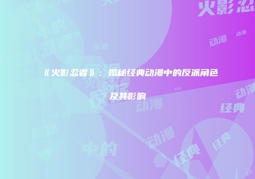 《火影忍者》：揭秘经典动漫中的反派角色及其影响