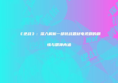 《逆战》：深入解析一部抗战题材电视剧的剧情与精神内涵