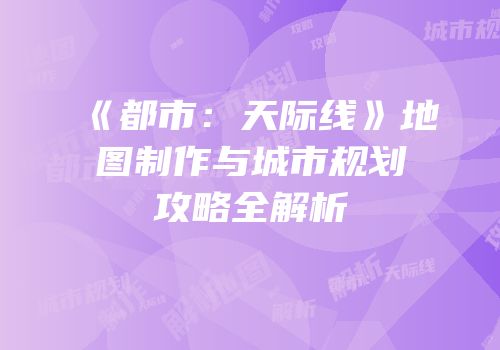 《都市：天际线》地图制作与城市规划攻略全解析