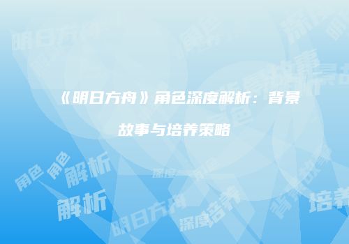 《明日方舟》角色深度解析：背景故事与培养策略