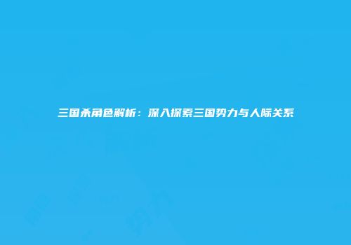 三国杀角色解析：深入探索三国势力与人际关系
