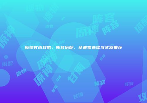 原神甘雨攻略：阵容搭配、圣遗物选择与武器推荐