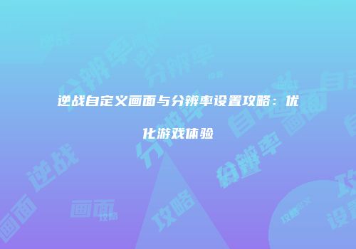 逆战自定义画面与分辨率设置攻略：优化游戏体验