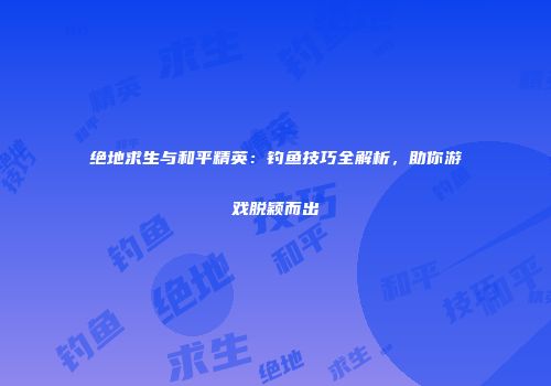 绝地求生与和平精英：钓鱼技巧全解析，助你游戏脱颖而出