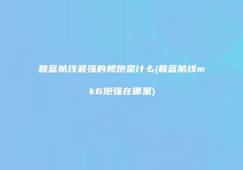 碧蓝航线最强的舰炮是什么(碧蓝航线mk6炮强在哪里)