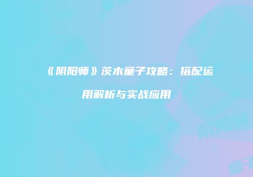 《阴阳师》茨木童子攻略：搭配运用解析与实战应用