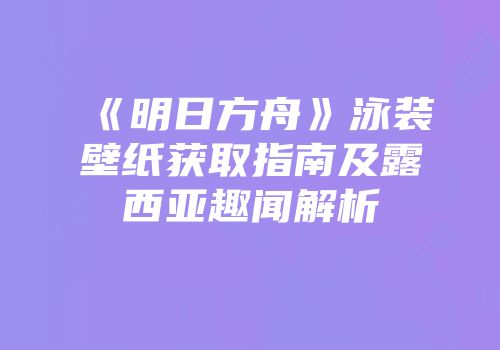 《明日方舟》泳装壁纸获取指南及露西亚趣闻解析