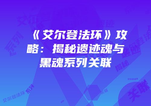 《艾尔登法环》攻略：揭秘遗迹魂与黑魂系列关联