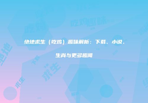 绝地求生（吃鸡）趣味解析：下载、小说、生肖与更多趣闻