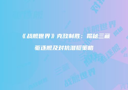 《战舰世界》克敌制胜：揭秘三藏驱逐舰及对抗潜艇策略
