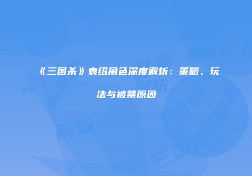 《三国杀》袁绍角色深度解析：策略、玩法与被禁原因