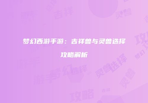 梦幻西游手游：吉祥兽与灵兽选择攻略解析