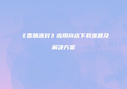 《香肠派对》应用商店下载难题及解决方案