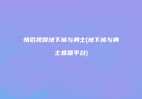 情侣视频地下城与勇士(地下城与勇士直播平台)