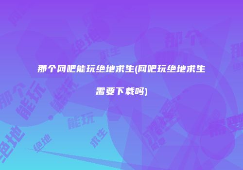 那个网吧能玩绝地求生(网吧玩绝地求生需要下载吗)