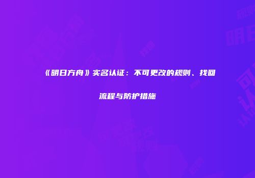 《明日方舟》实名认证：不可更改的规则、找回流程与防护措施