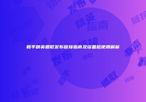 和平精英抓取发布链接指南及设备脸使用解析