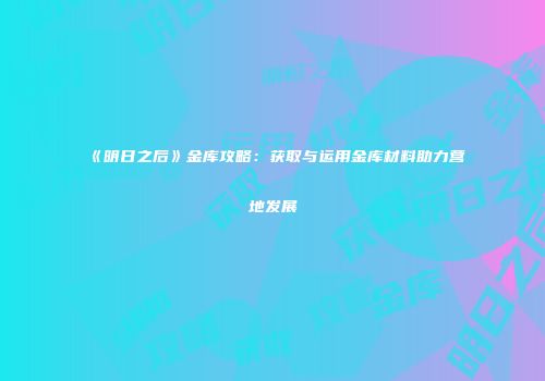 《明日之后》金库攻略：获取与运用金库材料助力营地发展