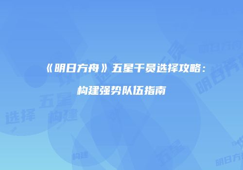 《明日方舟》五星干员选择攻略：构建强势队伍指南