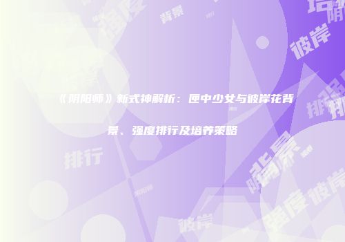 《阴阳师》新式神解析：匣中少女与彼岸花背景、强度排行及培养策略