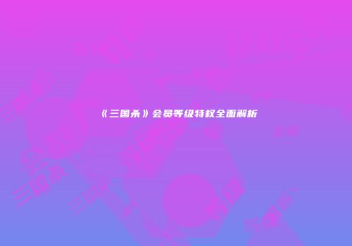 《三国杀》会员等级特权全面解析
