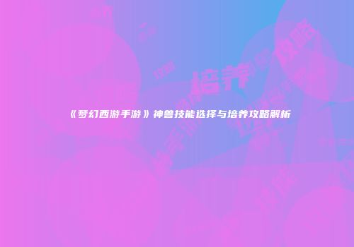 《梦幻西游手游》神兽技能选择与培养攻略解析