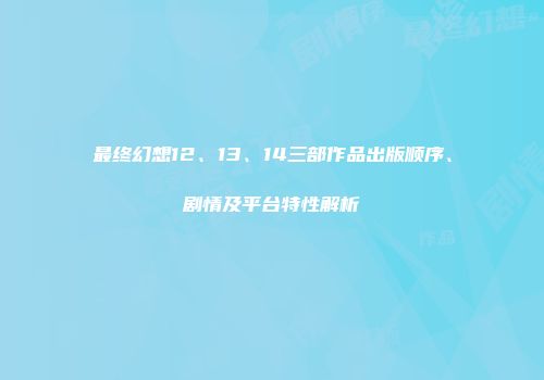 最终幻想12、13、14三部作品出版顺序、剧情及平台特性解析