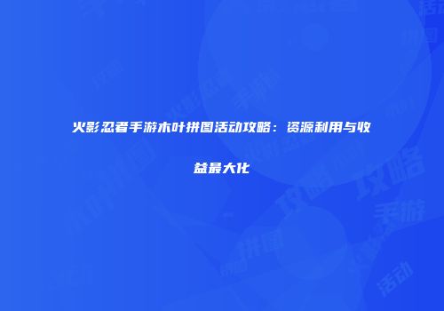火影忍者手游木叶拼图活动攻略：资源利用与收益最大化