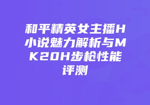 和平精英女主播H小说魅力解析与MK20H步枪性能评测