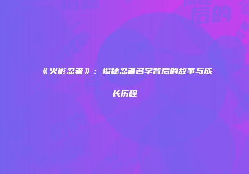 《火影忍者》：揭秘忍者名字背后的故事与成长历程