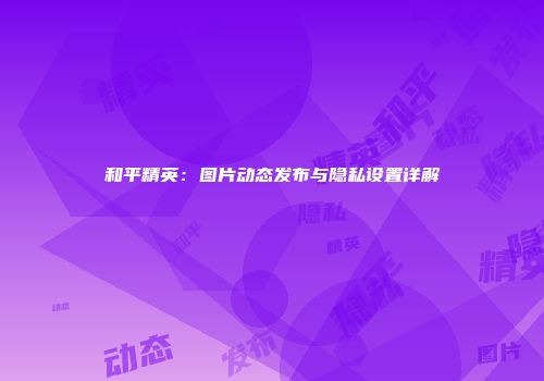 和平精英：图片动态发布与隐私设置详解