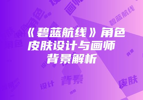 《碧蓝航线》角色皮肤设计与画师背景解析