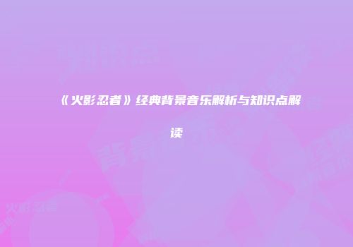 《火影忍者》经典背景音乐解析与知识点解读