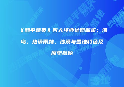 《和平精英》四大经典地图解析：海岛、热带雨林、沙漠与雪地特色及原型揭秘