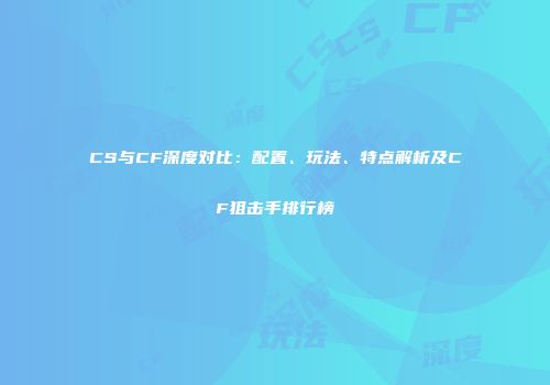 CS与CF深度对比：配置、玩法、特点解析及CF狙击手排行榜